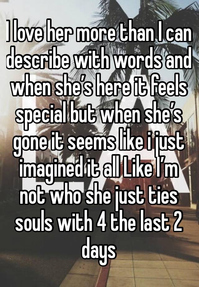 I love her more than I can describe with words and when she’s here it feels special but when she’s gone it seems like i just imagined it all Like I’m not who she just ties souls with 4 the last 2 days