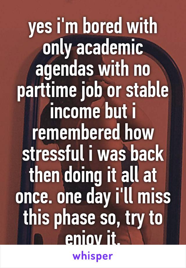 yes i'm bored with only academic agendas with no parttime job or stable income but i remembered how stressful i was back then doing it all at once. one day i'll miss this phase so, try to enjoy it.