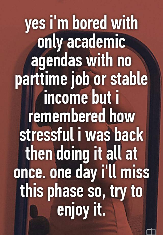 yes i'm bored with only academic agendas with no parttime job or stable income but i remembered how stressful i was back then doing it all at once. one day i'll miss this phase so, try to enjoy it.