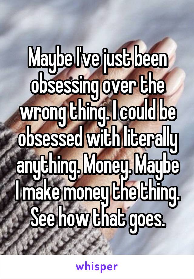 Maybe I've just been obsessing over the wrong thing. I could be obsessed with literally anything. Money. Maybe I make money the thing. See how that goes.