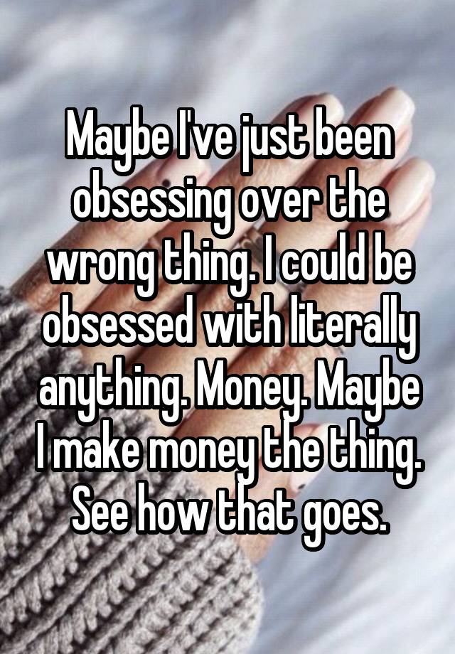 Maybe I've just been obsessing over the wrong thing. I could be obsessed with literally anything. Money. Maybe I make money the thing. See how that goes.