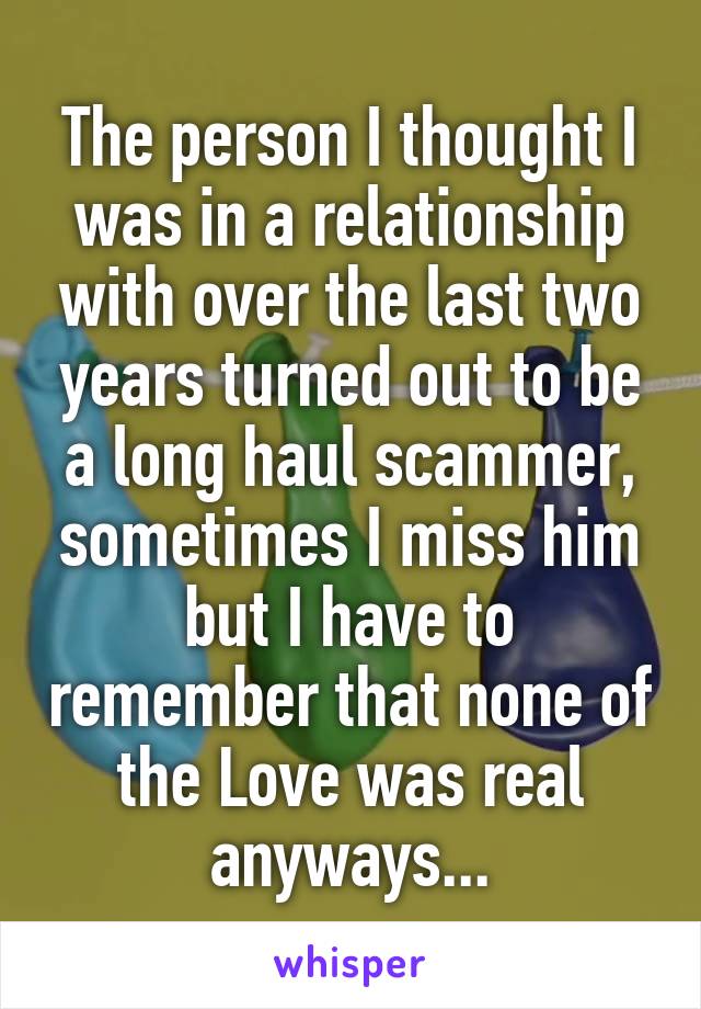 The person I thought I was in a relationship with over the last two years turned out to be a long haul scammer, sometimes I miss him but I have to remember that none of the Love was real anyways...