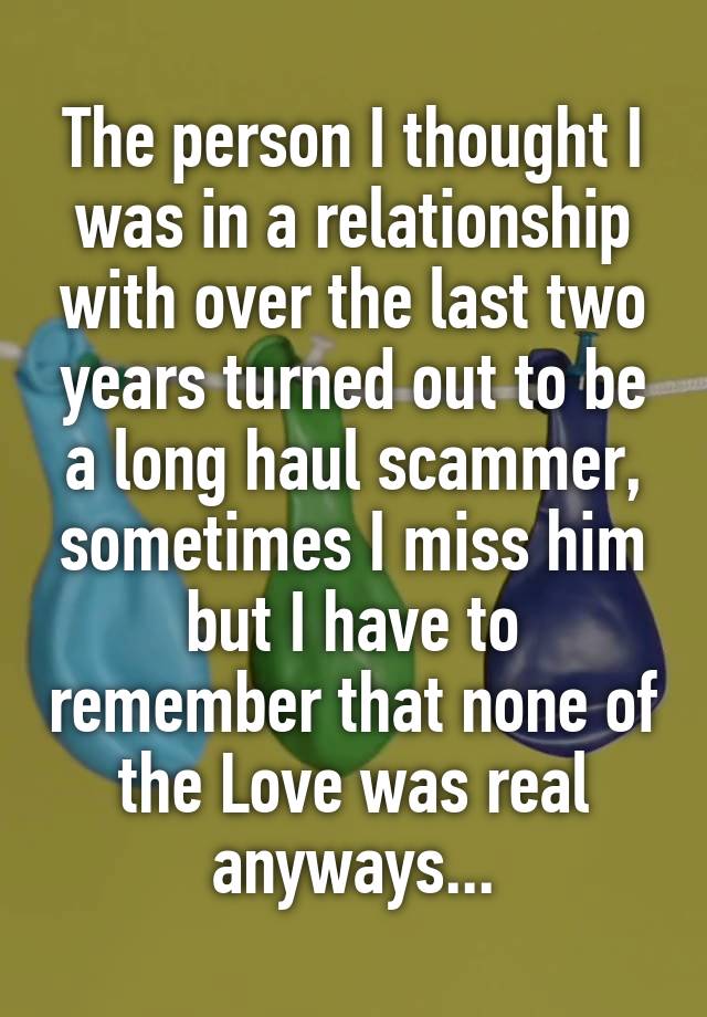 The person I thought I was in a relationship with over the last two years turned out to be a long haul scammer, sometimes I miss him but I have to remember that none of the Love was real anyways...