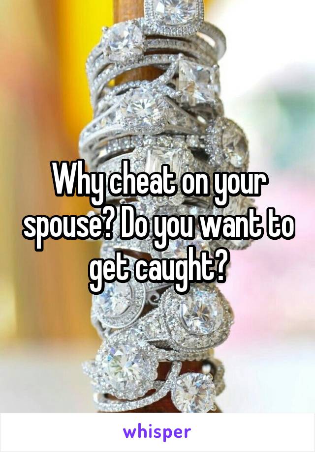 Why cheat on your spouse? Do you want to get caught?