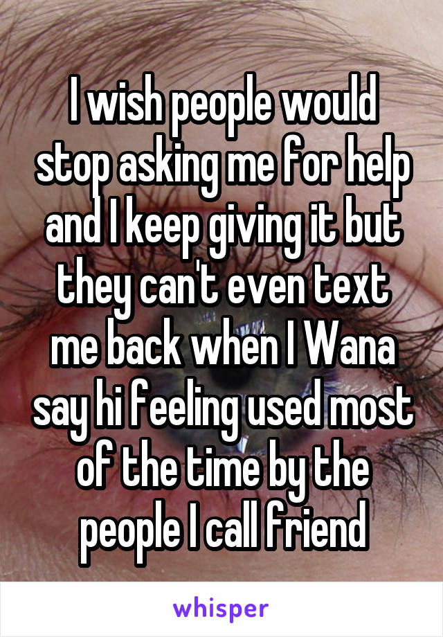 I wish people would stop asking me for help and I keep giving it but they can't even text me back when I Wana say hi feeling used most of the time by the people I call friend