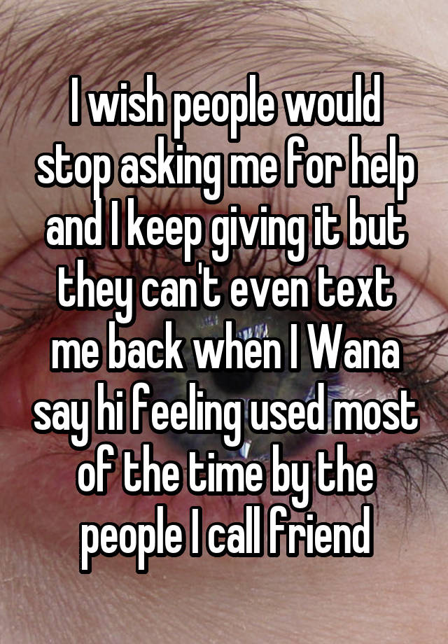 I wish people would stop asking me for help and I keep giving it but they can't even text me back when I Wana say hi feeling used most of the time by the people I call friend