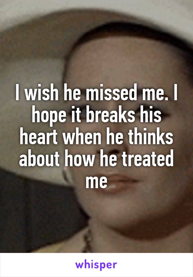 I wish he missed me. I hope it breaks his heart when he thinks about how he treated me