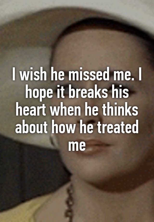 I wish he missed me. I hope it breaks his heart when he thinks about how he treated me