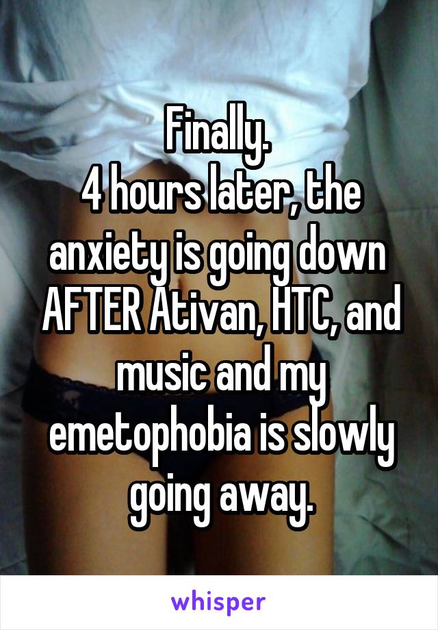 Finally. 
4 hours later, the anxiety is going down 
AFTER Ativan, HTC, and music and my emetophobia is slowly going away.