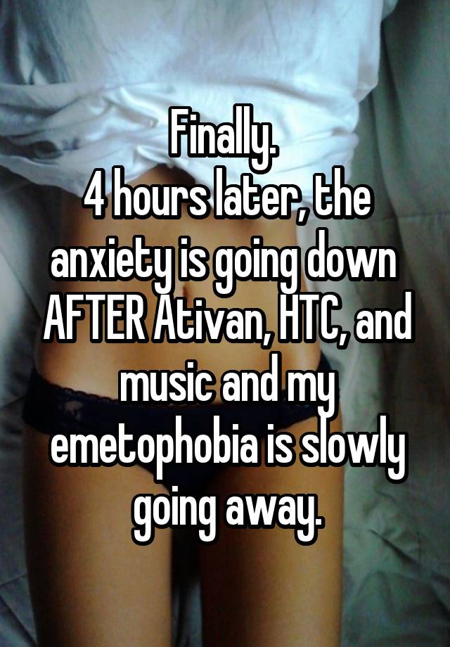 Finally. 
4 hours later, the anxiety is going down 
AFTER Ativan, HTC, and music and my emetophobia is slowly going away.