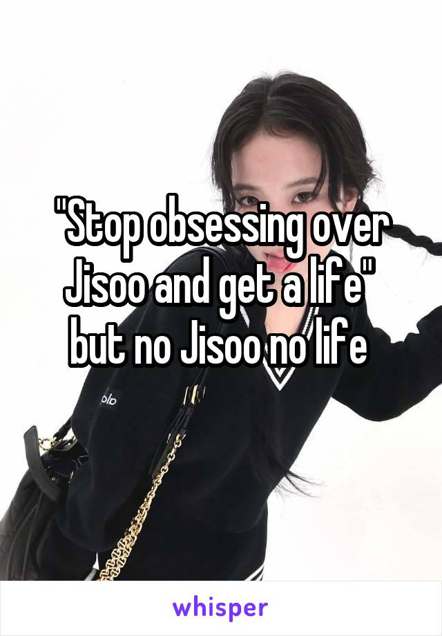 "Stop obsessing over Jisoo and get a life" 
but no Jisoo no life 
