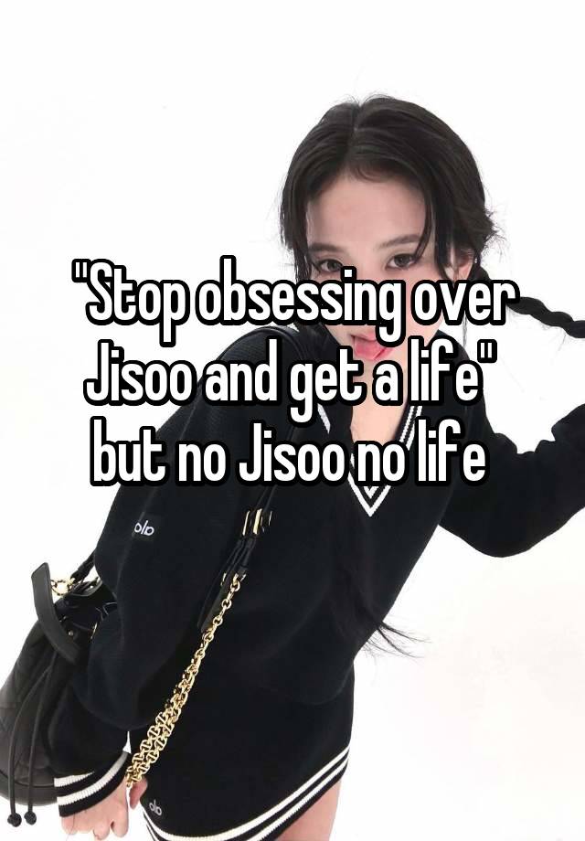 "Stop obsessing over Jisoo and get a life" 
but no Jisoo no life 
