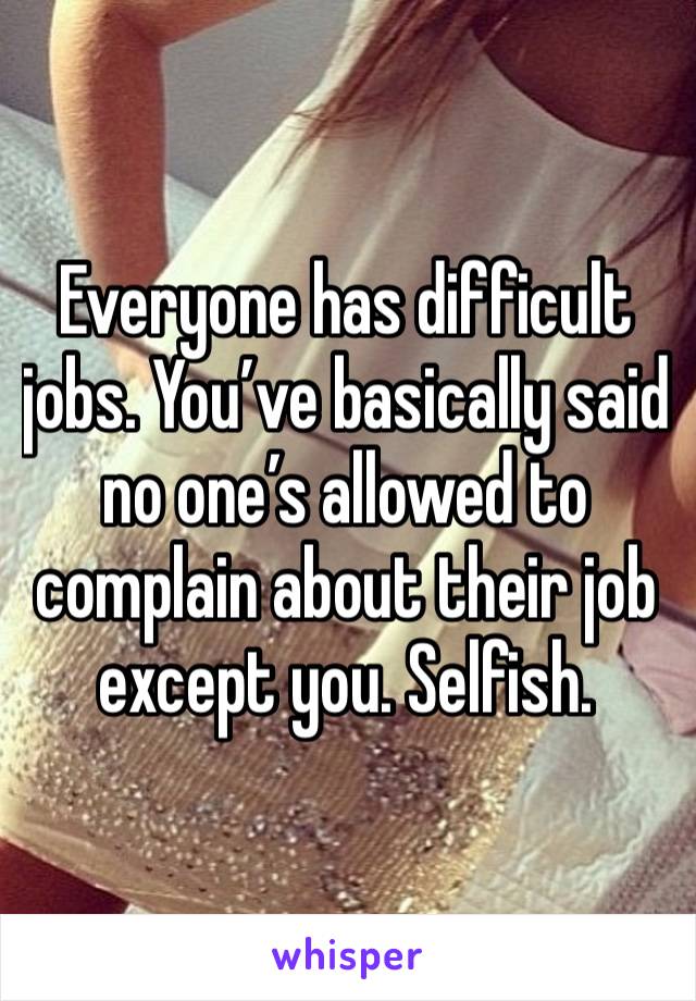 Everyone has difficult jobs. You’ve basically said no one’s allowed to complain about their job except you. Selfish.