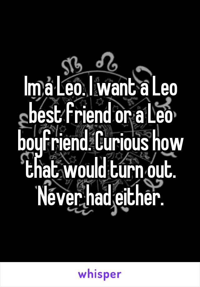 Im a Leo. I want a Leo best friend or a Leo boyfriend. Curious how that would turn out. Never had either.