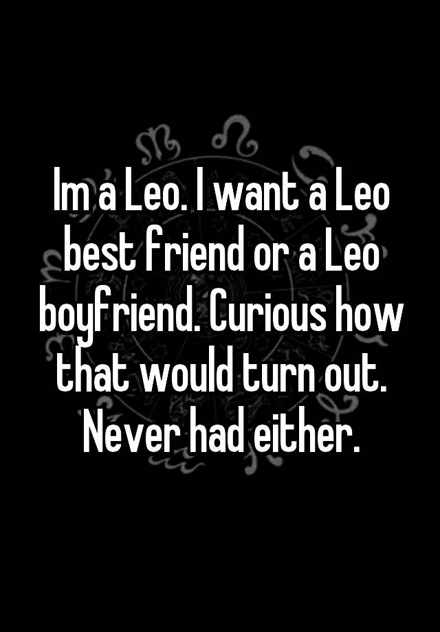 Im a Leo. I want a Leo best friend or a Leo boyfriend. Curious how that would turn out. Never had either.