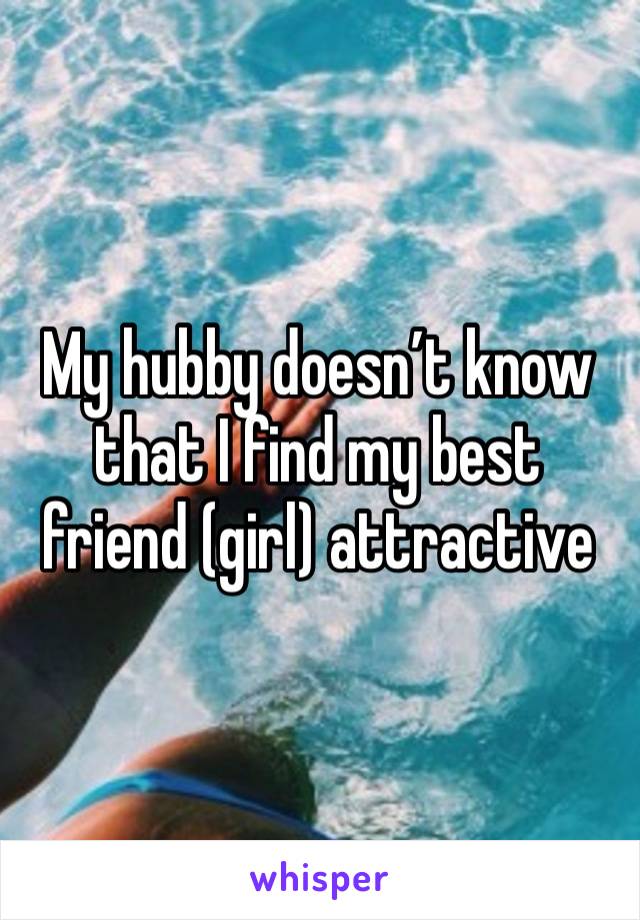 My hubby doesn’t know that I find my best friend (girl) attractive 