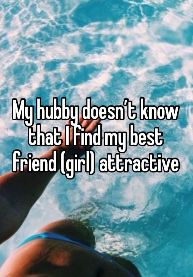 My hubby doesn’t know that I find my best friend (girl) attractive 