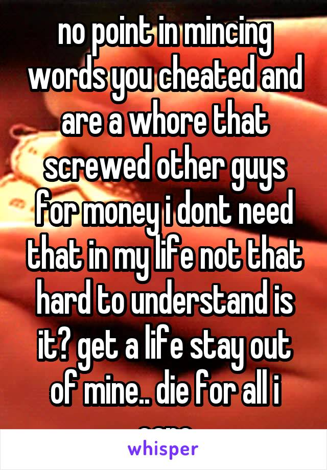 no point in mincing words you cheated and are a whore that screwed other guys for money i dont need that in my life not that hard to understand is it? get a life stay out of mine.. die for all i care