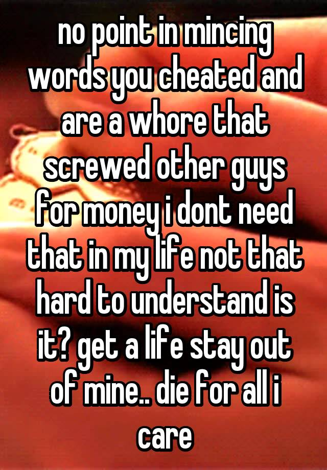 no point in mincing words you cheated and are a whore that screwed other guys for money i dont need that in my life not that hard to understand is it? get a life stay out of mine.. die for all i care