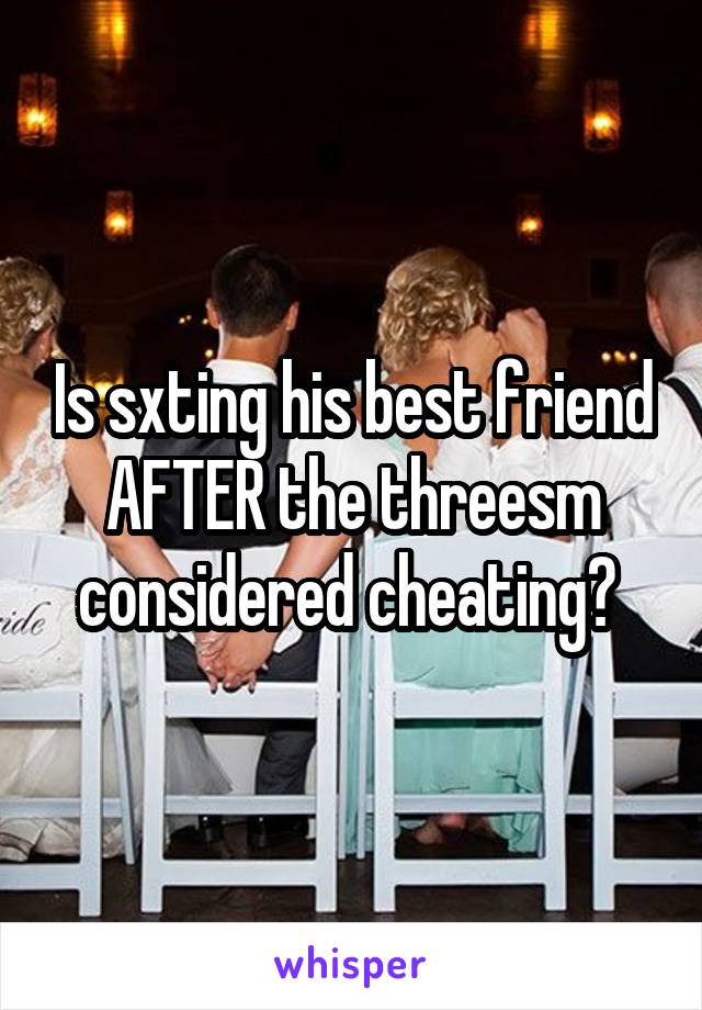 Is sxting his best friend AFTER the threesm considered cheating? 