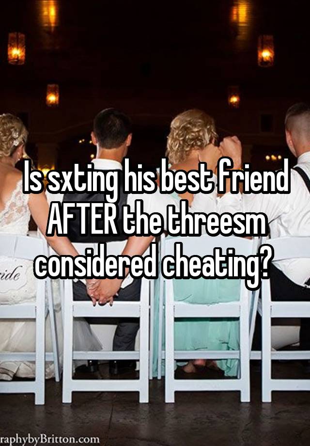 Is sxting his best friend AFTER the threesm considered cheating? 