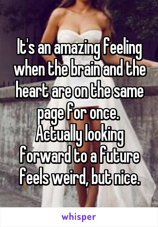 It's an amazing feeling when the brain and the heart are on the same page for once. 
Actually looking forward to a future feels weird, but nice.