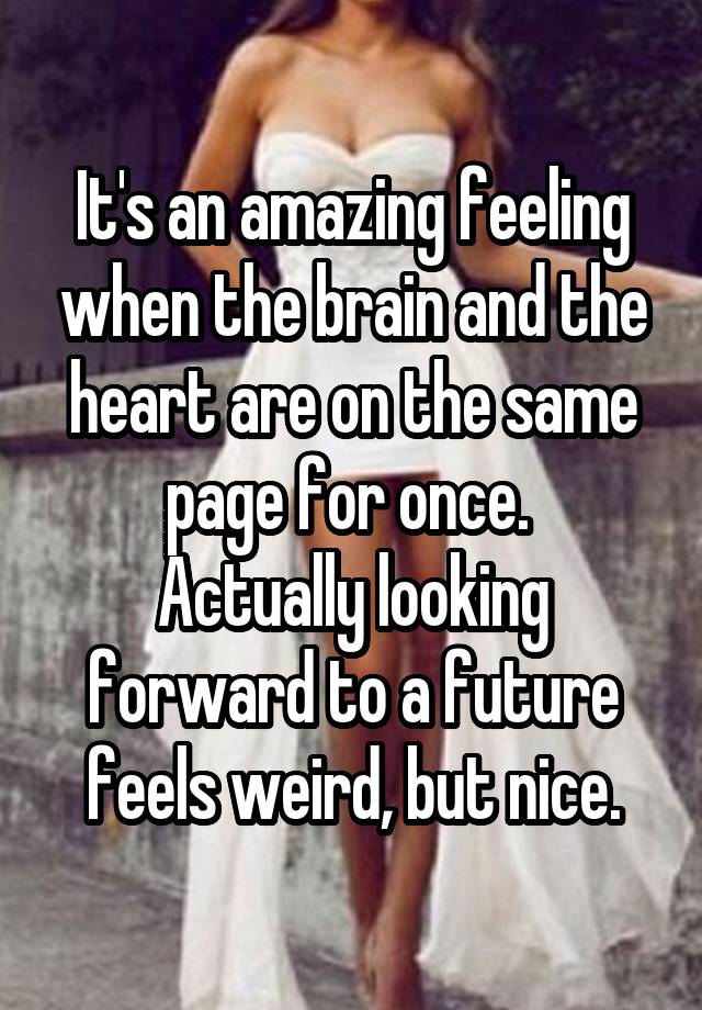 It's an amazing feeling when the brain and the heart are on the same page for once. 
Actually looking forward to a future feels weird, but nice.