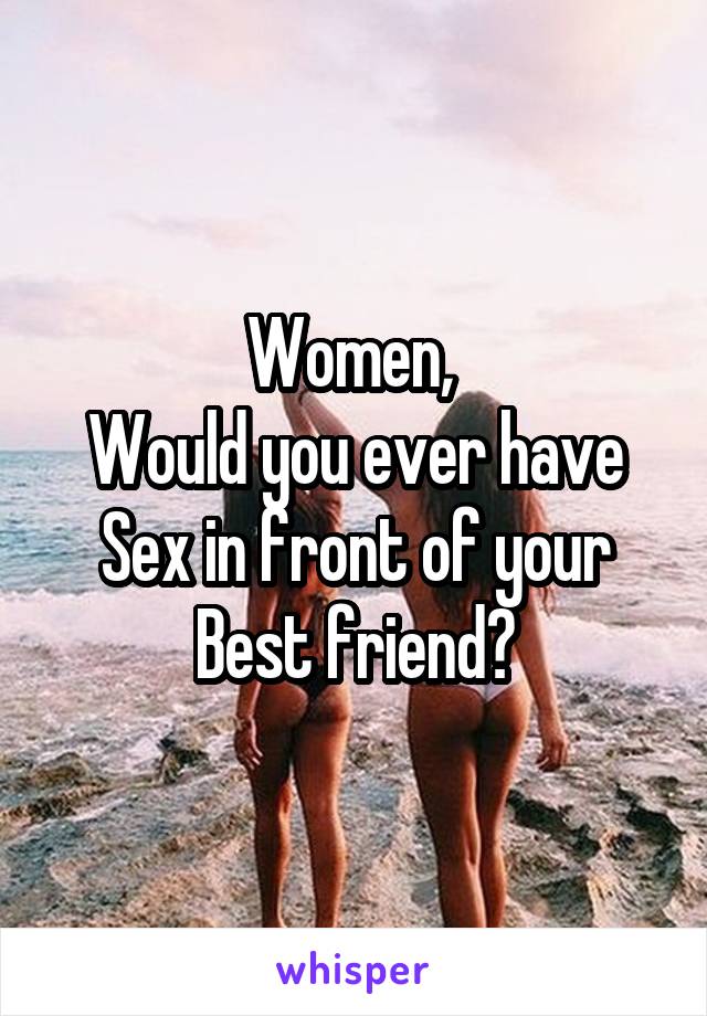 Women, 
Would you ever have Sex in front of your
Best friend?