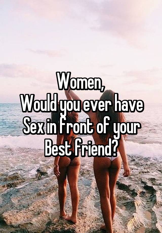 Women, 
Would you ever have Sex in front of your
Best friend?