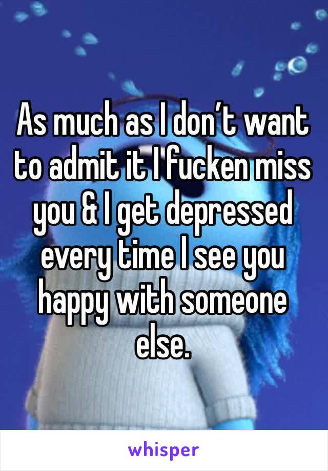 As much as I don’t want to admit it I fucken miss you & I get depressed every time I see you happy with someone else.