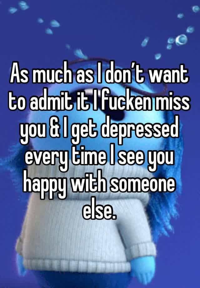 As much as I don’t want to admit it I fucken miss you & I get depressed every time I see you happy with someone else.