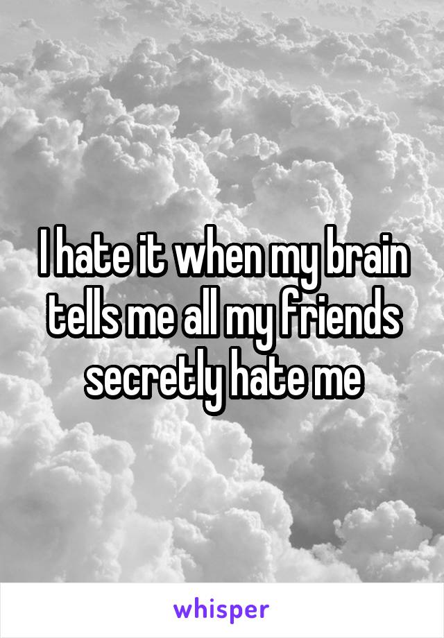 I hate it when my brain tells me all my friends secretly hate me