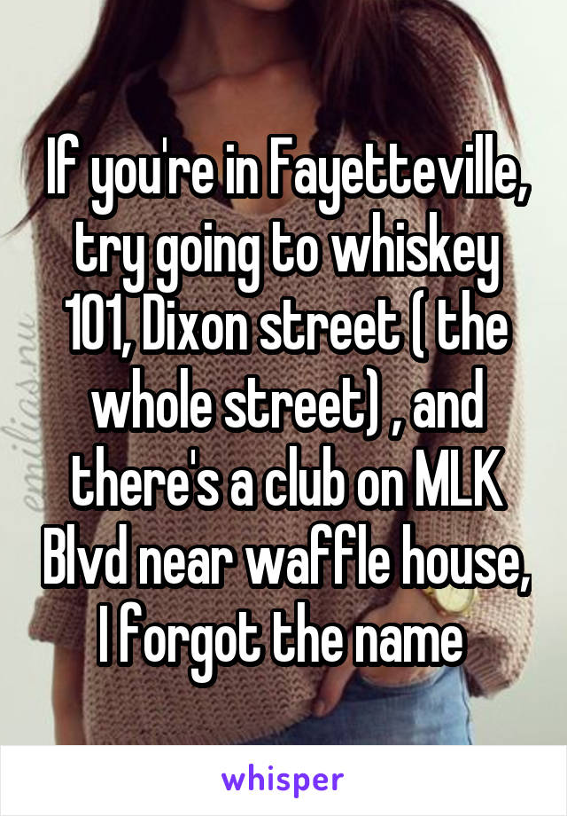 If you're in Fayetteville, try going to whiskey 101, Dixon street ( the whole street) , and there's a club on MLK Blvd near waffle house, I forgot the name 