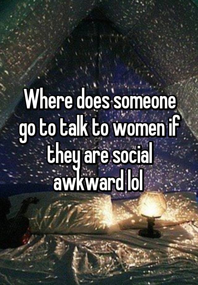 Where does someone go to talk to women if they are social awkward lol 
