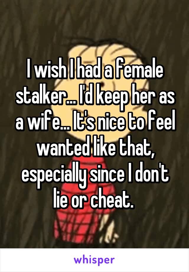 I wish I had a female stalker... I'd keep her as a wife... It's nice to feel wanted like that, especially since I don't lie or cheat. 