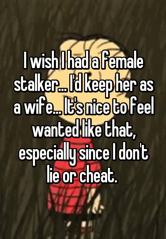 I wish I had a female stalker... I'd keep her as a wife... It's nice to feel wanted like that, especially since I don't lie or cheat. 