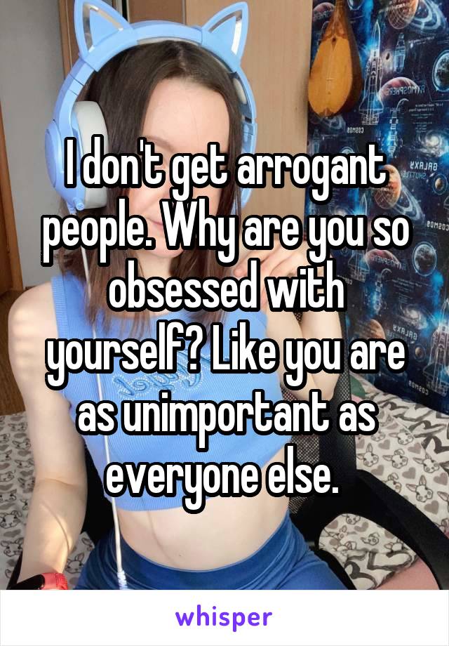 I don't get arrogant people. Why are you so obsessed with yourself? Like you are as unimportant as everyone else. 