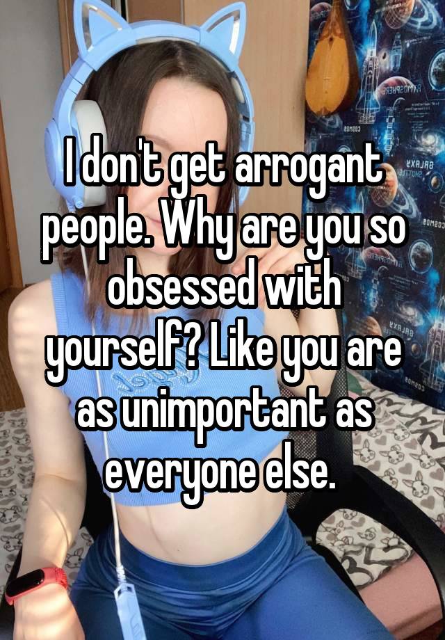 I don't get arrogant people. Why are you so obsessed with yourself? Like you are as unimportant as everyone else. 