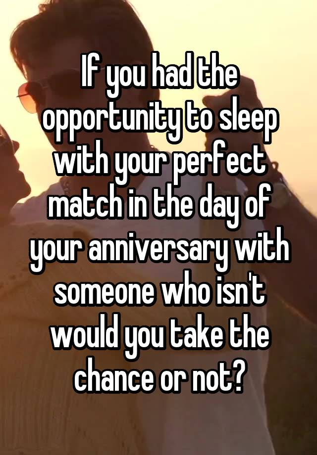 If you had the opportunity to sleep with your perfect match in the day of your anniversary with someone who isn't would you take the chance or not?