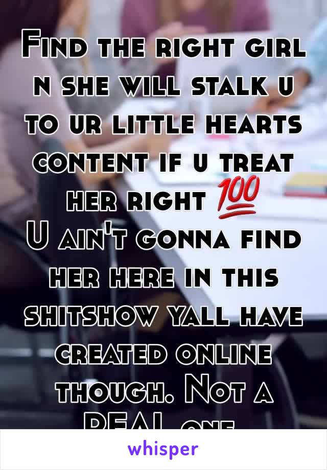 Find the right girl n she will stalk u to ur little hearts content if u treat her right 💯
U ain't gonna find her here in this shitshow yall have created online though. Not a REAL one.