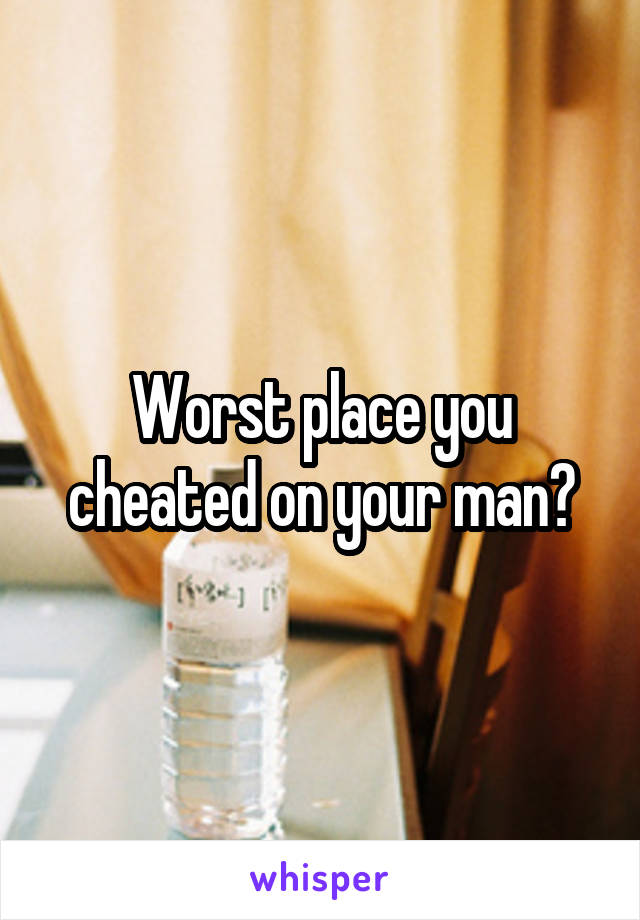 Worst place you cheated on your man?