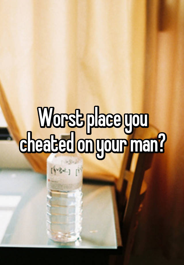 Worst place you cheated on your man?