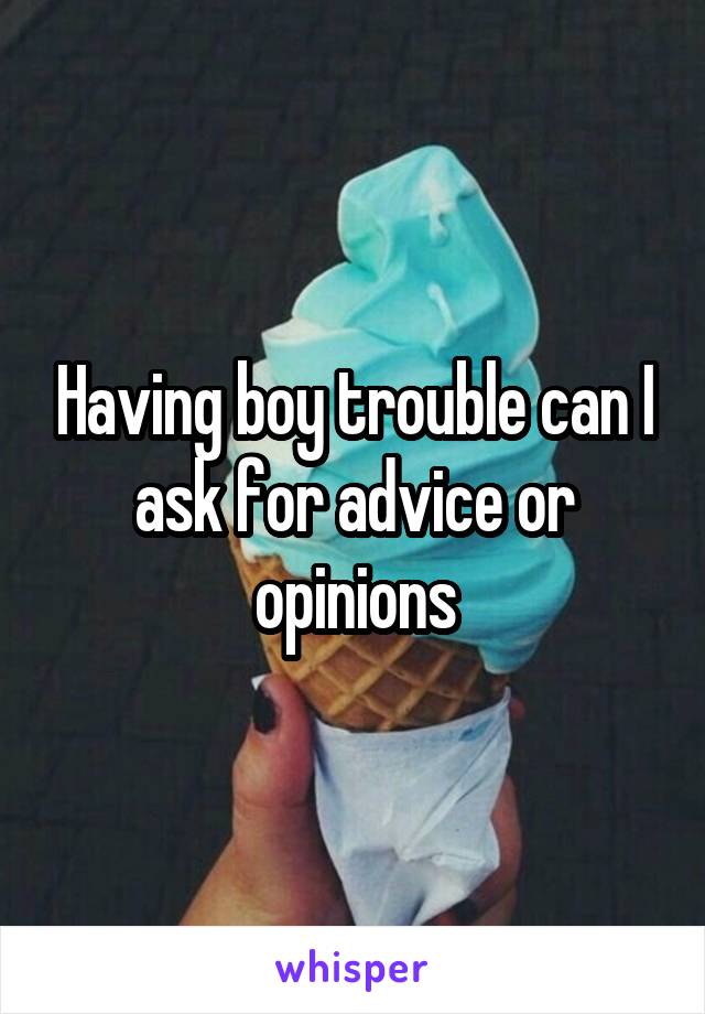 Having boy trouble can I ask for advice or opinions