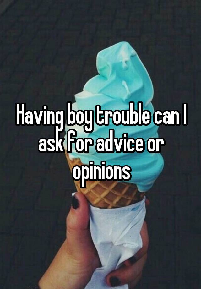 Having boy trouble can I ask for advice or opinions