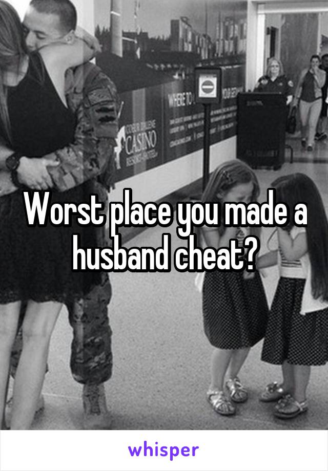 Worst place you made a husband cheat?