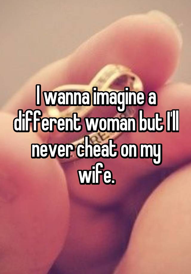 I wanna imagine a different woman but I'll never cheat on my wife.