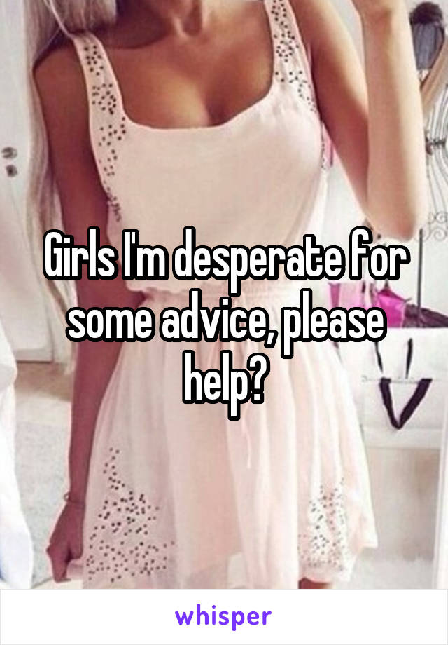 Girls I'm desperate for some advice, please help?