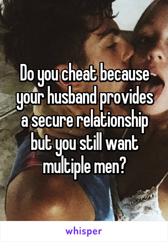 Do you cheat because your husband provides a secure relationship but you still want multiple men?