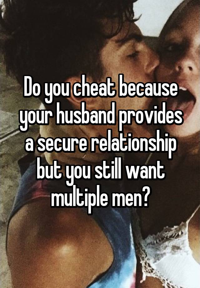 Do you cheat because your husband provides a secure relationship but you still want multiple men?