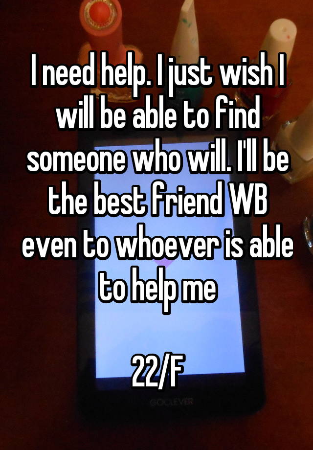 I need help. I just wish I will be able to find someone who will. I'll be the best friend WB even to whoever is able to help me

22/F